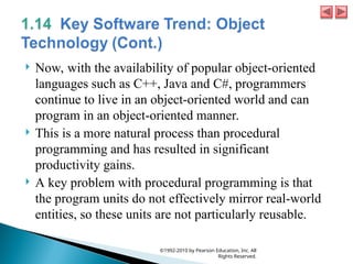  Now, with the availability of popular object-oriented
languages such as C++, Java and C#, programmers
continue to live in an object-oriented world and can
program in an object-oriented manner.
 This is a more natural process than procedural
programming and has resulted in significant
productivity gains.
 A key problem with procedural programming is that
the program units do not effectively mirror real-world
entities, so these units are not particularly reusable.
©1992-2010 by Pearson Education, Inc. All
Rights Reserved.
 