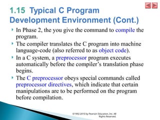  In Phase 2, the you give the command to compile the
program.
 The compiler translates the C program into machine
language-code (also referred to as object code).
 In a C system, a preprocessor program executes
automatically before the compiler’s translation phase
begins.
 The C preprocessor obeys special commands called
preprocessor directives, which indicate that certain
manipulations are to be performed on the program
before compilation.
©1992-2010 by Pearson Education, Inc. All
Rights Reserved.
 