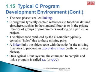  The next phase is called linking.
 C programs typically contain references to functions defined
elsewhere, such as in the standard libraries or in the private
libraries of groups of programmers working on a particular
project.
 The object code produced by the C compiler typically
contains “holes” due to these missing parts.
 A linker links the object code with the code for the missing
functions to produce an executable image (with no missing
pieces).
 On a typical Linux system, the command to compile and
link a program is called cc (or gcc).
©1992-2010 by Pearson Education, Inc. All
Rights Reserved.
 