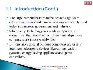  The large computers introduced decades ago were
called mainframes and current versions are widely used
today in business, government and industry.
 Silicon chip technology has made computing so
economical that more than a billion general-purpose
computers are in use worldwide.
 Billions more special purpose computers are used in
intelligent electronic devices like car navigation
systems, energy-saving appliances and game
controllers.
©1992-2010 by Pearson Education, Inc. All
Rights Reserved.
 