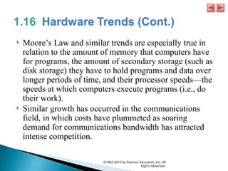  Moore’s Law and similar trends are especially true in
relation to the amount of memory that computers have
for programs, the amount of secondary storage (such as
disk storage) they have to hold programs and data over
longer periods of time, and their processor speeds—the
speeds at which computers execute programs (i.e., do
their work).
 Similar growth has occurred in the communications
field, in which costs have plummeted as soaring
demand for communications bandwidth has attracted
intense competition.
©1992-2010 by Pearson Education, Inc. All
Rights Reserved.
 