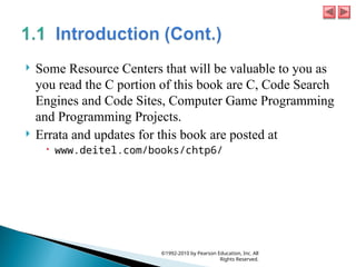  Some Resource Centers that will be valuable to you as
you read the C portion of this book are C, Code Search
Engines and Code Sites, Computer Game Programming
and Programming Projects.
 Errata and updates for this book are posted at
 www.deitel.com/books/chtp6/
©1992-2010 by Pearson Education, Inc. All
Rights Reserved.
 
