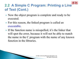  Now the object program is complete and ready to be
executed.
 For this reason, the linked program is called an
executable.
 If the function name is misspelled, it’s the linker that
will spot the error, because it will not be able to match
the name in the C program with the name of any known
function in the libraries.
©1992-2010 by Pearson Education, Inc.
All Rights Reserved.
 