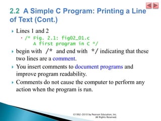  Lines 1 and 2
 /* Fig. 2.1: fig02_01.c
A first program in C */
 begin with /* and end with */ indicating that these
two lines are a comment.
 You insert comments to document programs and
improve program readability.
 Comments do not cause the computer to perform any
action when the program is run.
©1992-2010 by Pearson Education, Inc.
All Rights Reserved.
 
