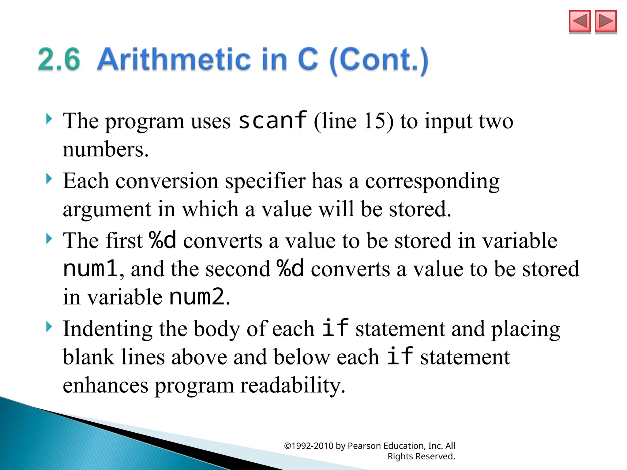  The program uses scanf (line 15) to input two
numbers.
 Each conversion specifier has a corresponding
argument in which a value will be stored.
 The first %d converts a value to be stored in variable
num1, and the second %d converts a value to be stored
in variable num2.
 Indenting the body of each if statement and placing
blank lines above and below each if statement
enhances program readability.
©1992-2010 by Pearson Education, Inc. All
Rights Reserved.
 