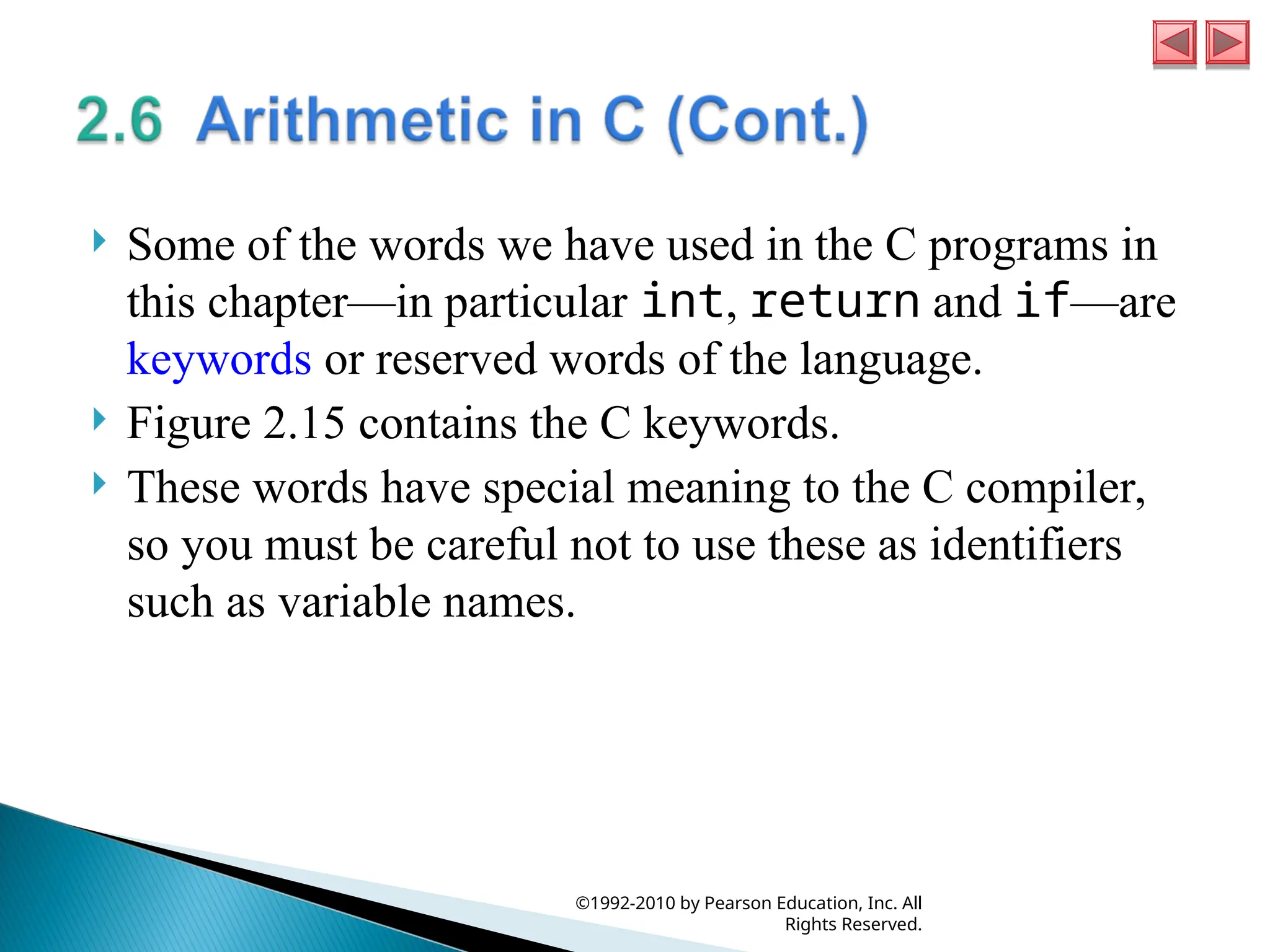 Some of the words we have used in the C programs in
this chapter—in particular int, return and if—are
keywords or reserved words of the language.
 Figure 2.15 contains the C keywords.
 These words have special meaning to the C compiler,
so you must be careful not to use these as identifiers
such as variable names.
©1992-2010 by Pearson Education, Inc. All
Rights Reserved.
 