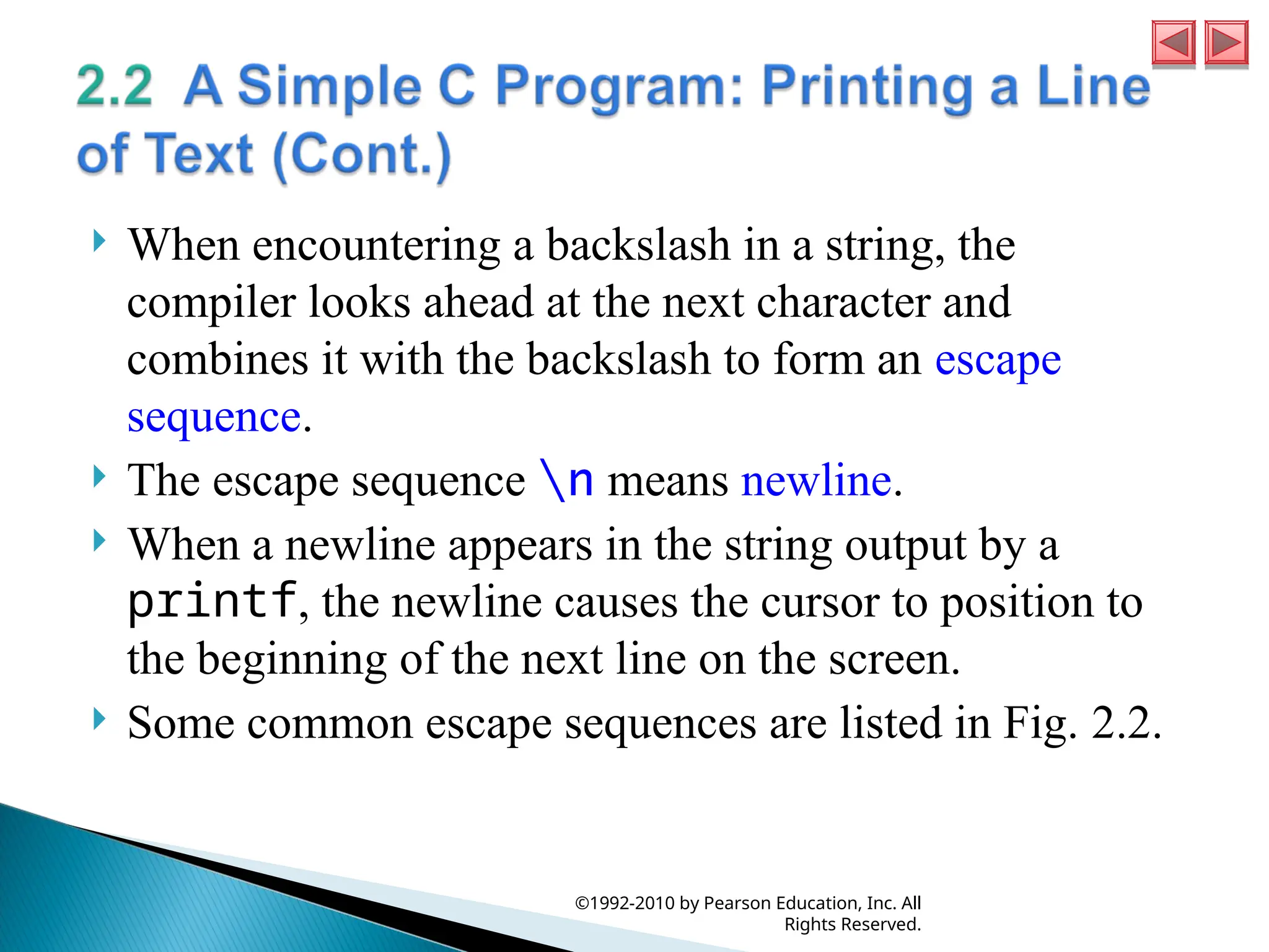  When encountering a backslash in a string, the
compiler looks ahead at the next character and
combines it with the backslash to form an escape
sequence.
 The escape sequence n means newline.
 When a newline appears in the string output by a
printf, the newline causes the cursor to position to
the beginning of the next line on the screen.
 Some common escape sequences are listed in Fig. 2.2.
©1992-2010 by Pearson Education, Inc. All
Rights Reserved.
 