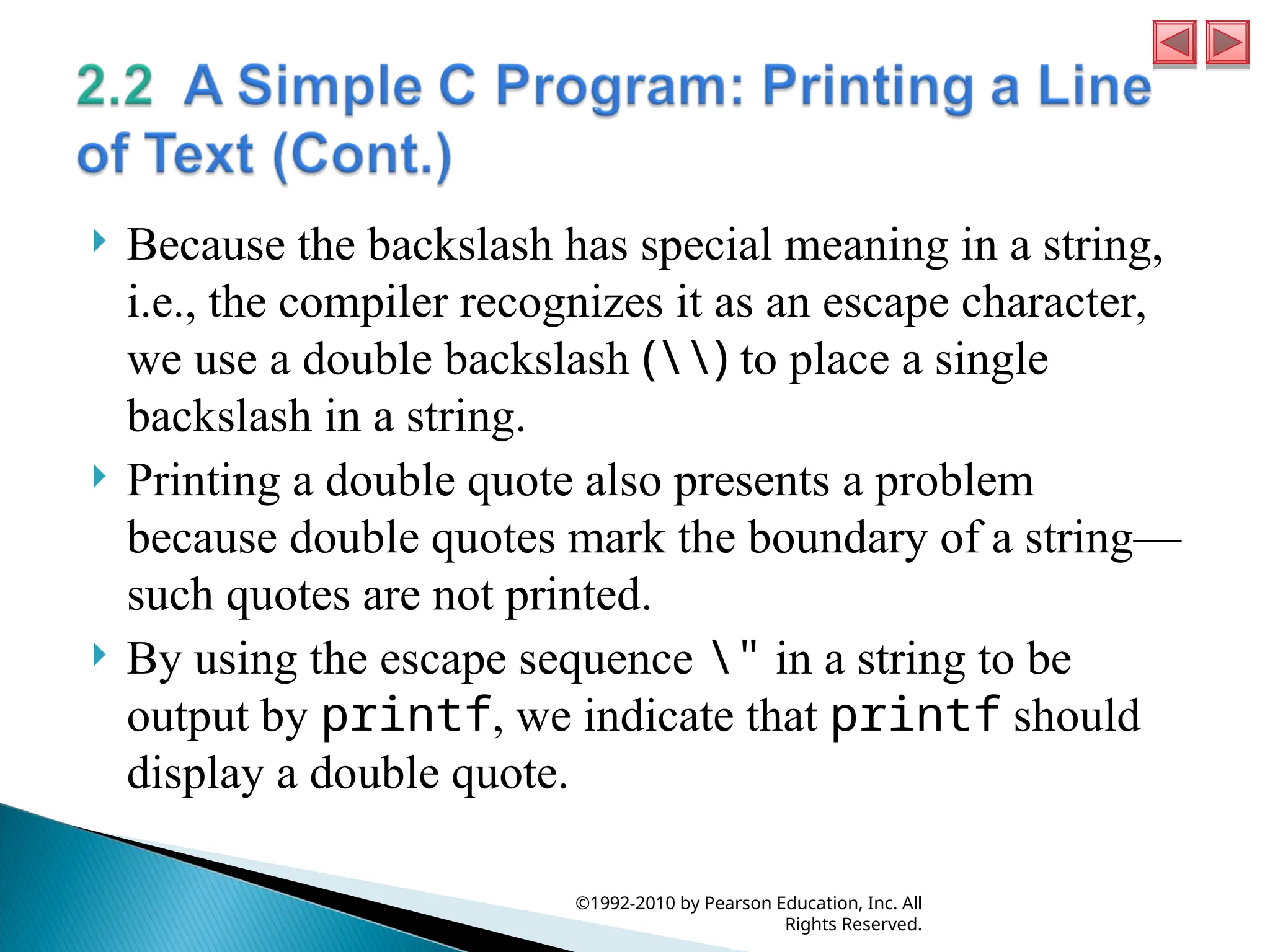  Because the backslash has special meaning in a string,
i.e., the compiler recognizes it as an escape character,
we use a double backslash () to place a single
backslash in a string.
 Printing a double quote also presents a problem
because double quotes mark the boundary of a string—
such quotes are not printed.
 By using the escape sequence " in a string to be
output by printf, we indicate that printf should
display a double quote.
©1992-2010 by Pearson Education, Inc. All
Rights Reserved.
 