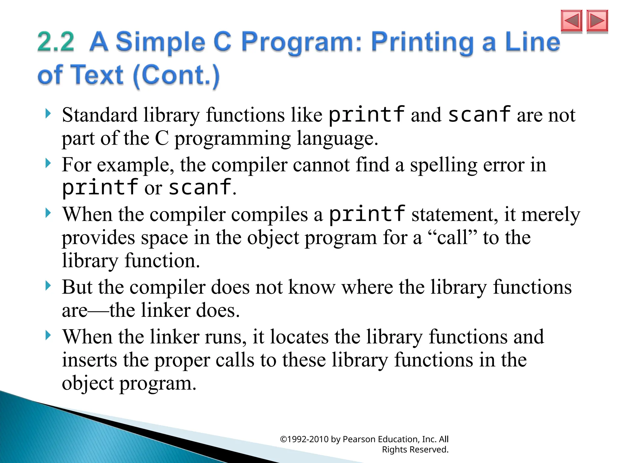  Standard library functions like printf and scanf are not
part of the C programming language.
 For example, the compiler cannot find a spelling error in
printf or scanf.
 When the compiler compiles a printf statement, it merely
provides space in the object program for a “call” to the
library function.
 But the compiler does not know where the library functions
are—the linker does.
 When the linker runs, it locates the library functions and
inserts the proper calls to these library functions in the
object program.
©1992-2010 by Pearson Education, Inc. All
Rights Reserved.
 