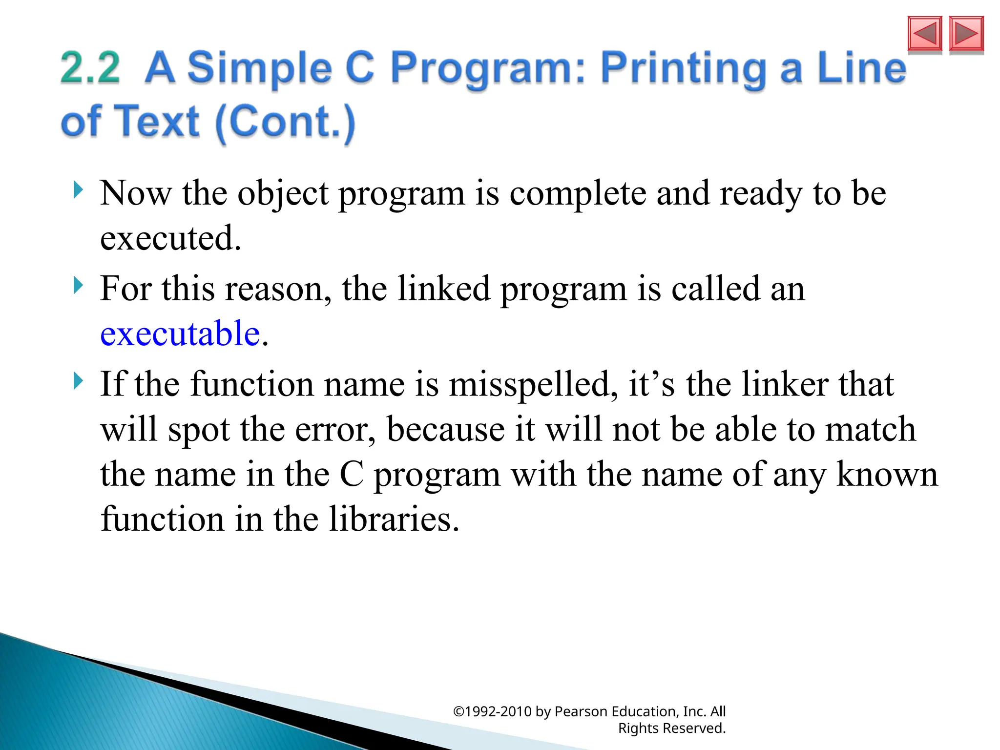  Now the object program is complete and ready to be
executed.
 For this reason, the linked program is called an
executable.
 If the function name is misspelled, it’s the linker that
will spot the error, because it will not be able to match
the name in the C program with the name of any known
function in the libraries.
©1992-2010 by Pearson Education, Inc. All
Rights Reserved.
 