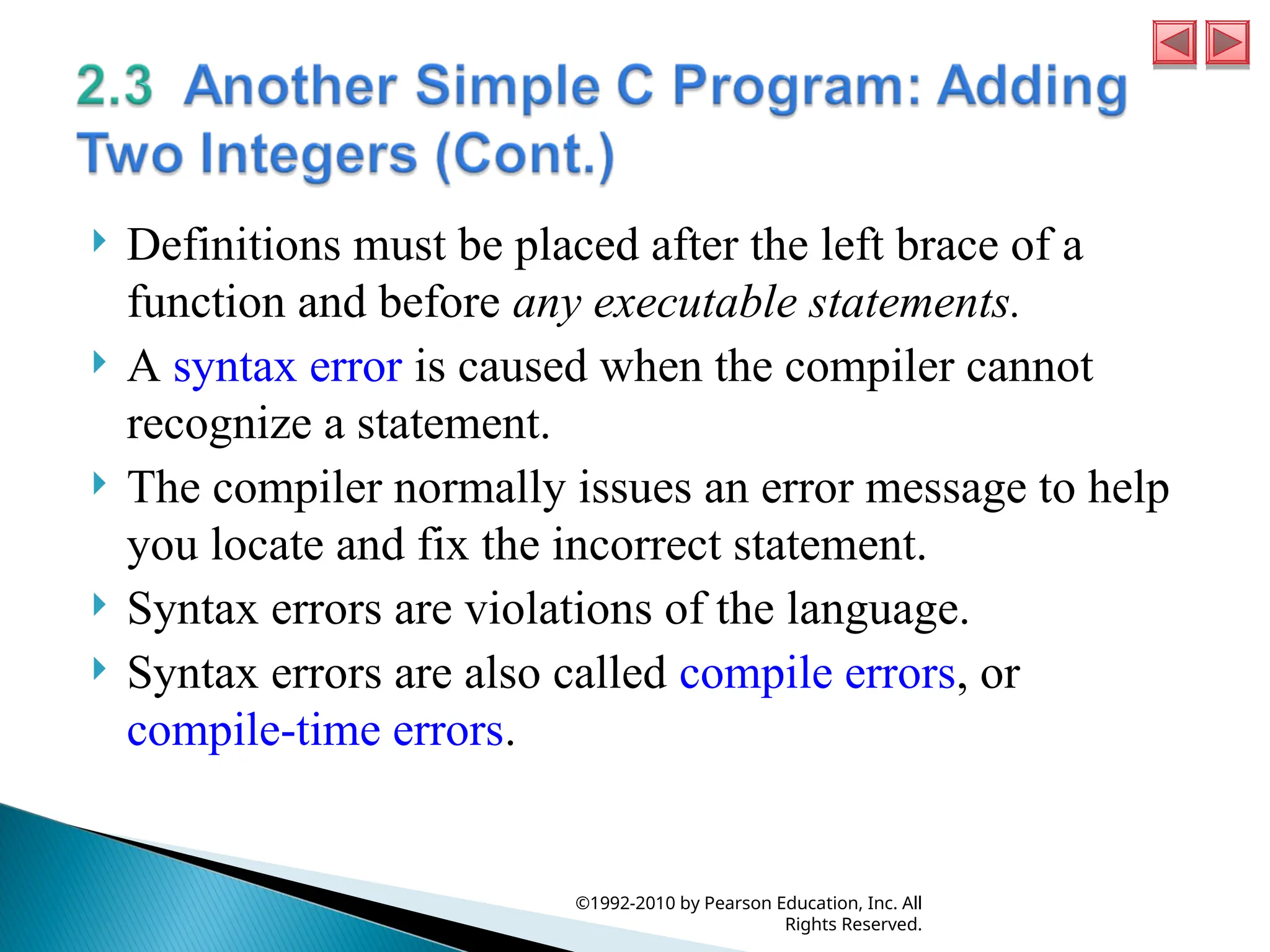  Definitions must be placed after the left brace of a
function and before any executable statements.
 A syntax error is caused when the compiler cannot
recognize a statement.
 The compiler normally issues an error message to help
you locate and fix the incorrect statement.
 Syntax errors are violations of the language.
 Syntax errors are also called compile errors, or
compile-time errors.
©1992-2010 by Pearson Education, Inc. All
Rights Reserved.
 