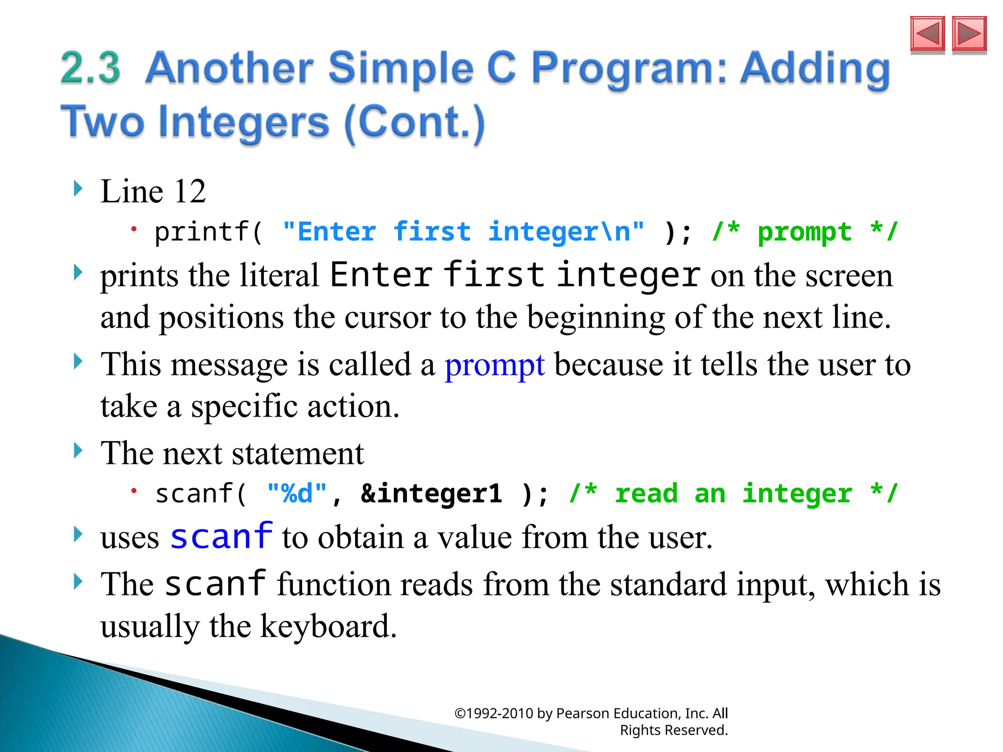  Line 12
 printf( "Enter first integern" ); /* prompt */
 prints the literal Enter first integer on the screen
and positions the cursor to the beginning of the next line.
 This message is called a prompt because it tells the user to
take a specific action.
 The next statement
 scanf( "%d", &integer1 ); /* read an integer */
 uses scanf to obtain a value from the user.
 The scanf function reads from the standard input, which is
usually the keyboard.
©1992-2010 by Pearson Education, Inc. All
Rights Reserved.
 