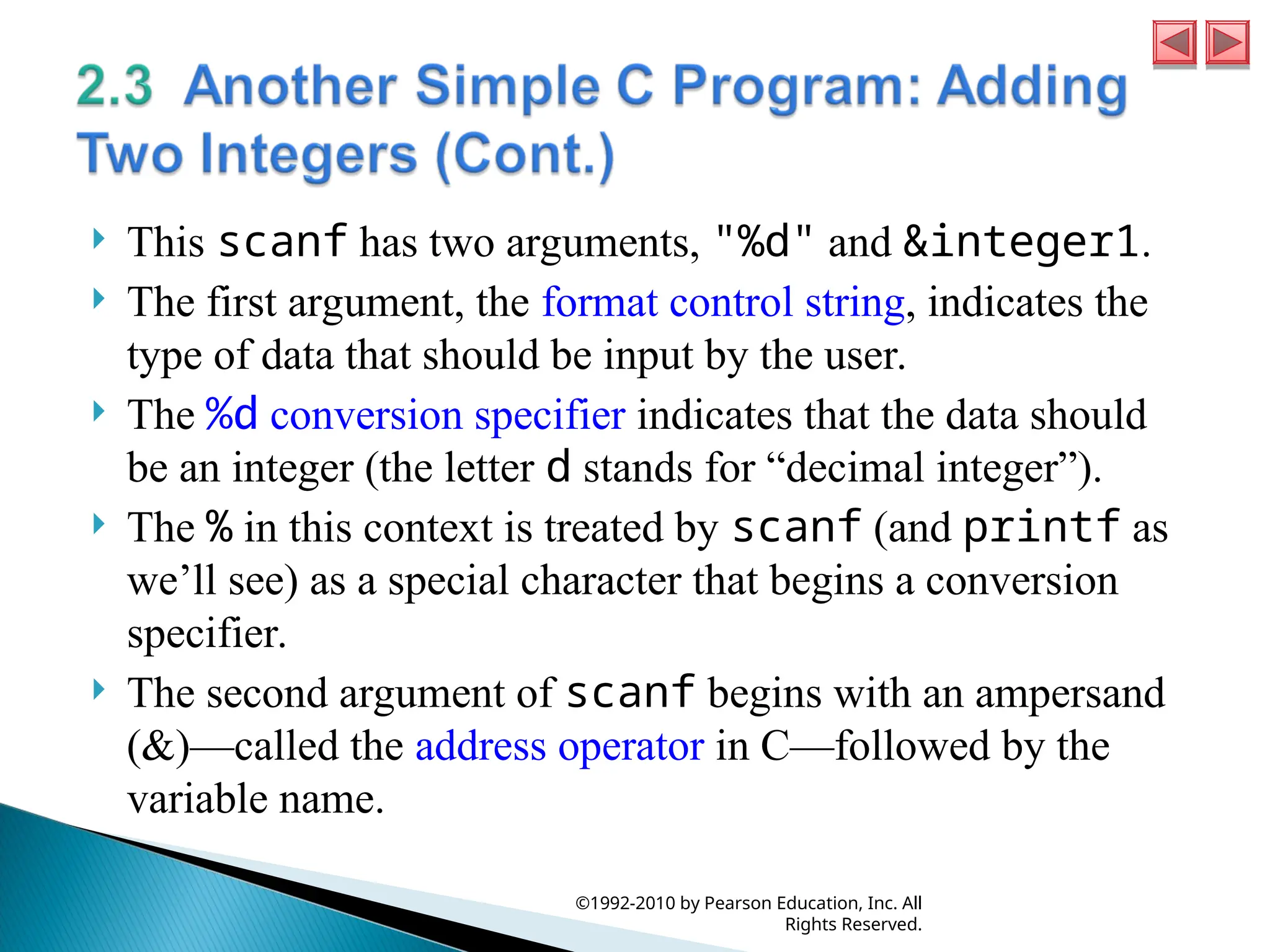  This scanf has two arguments, "%d" and &integer1.
 The first argument, the format control string, indicates the
type of data that should be input by the user.
 The %d conversion specifier indicates that the data should
be an integer (the letter d stands for “decimal integer”).
 The % in this context is treated by scanf (and printf as
we’ll see) as a special character that begins a conversion
specifier.
 The second argument of scanf begins with an ampersand
(&)—called the address operator in C—followed by the
variable name.
©1992-2010 by Pearson Education, Inc. All
Rights Reserved.
 