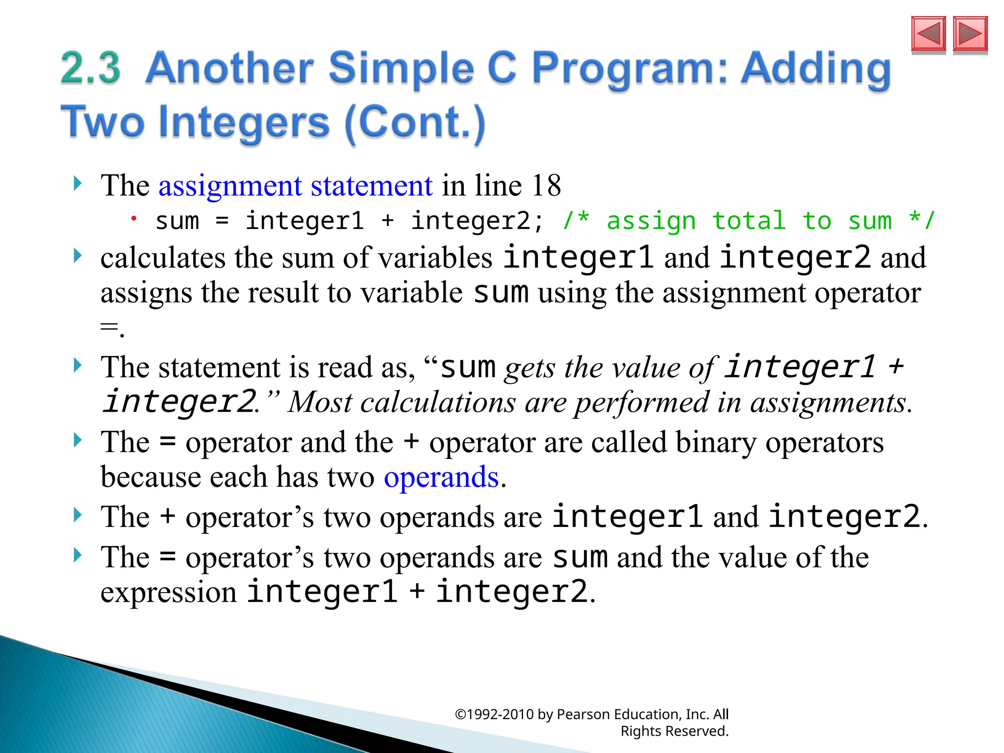  The assignment statement in line 18
 sum = integer1 + integer2; /* assign total to sum */
 calculates the sum of variables integer1 and integer2 and
assigns the result to variable sum using the assignment operator
=.
 The statement is read as, “sum gets the value of integer1 +
integer2.” Most calculations are performed in assignments.
 The = operator and the + operator are called binary operators
because each has two operands.
 The + operator’s two operands are integer1 and integer2.
 The = operator’s two operands are sum and the value of the
expression integer1 + integer2.
©1992-2010 by Pearson Education, Inc. All
Rights Reserved.
 