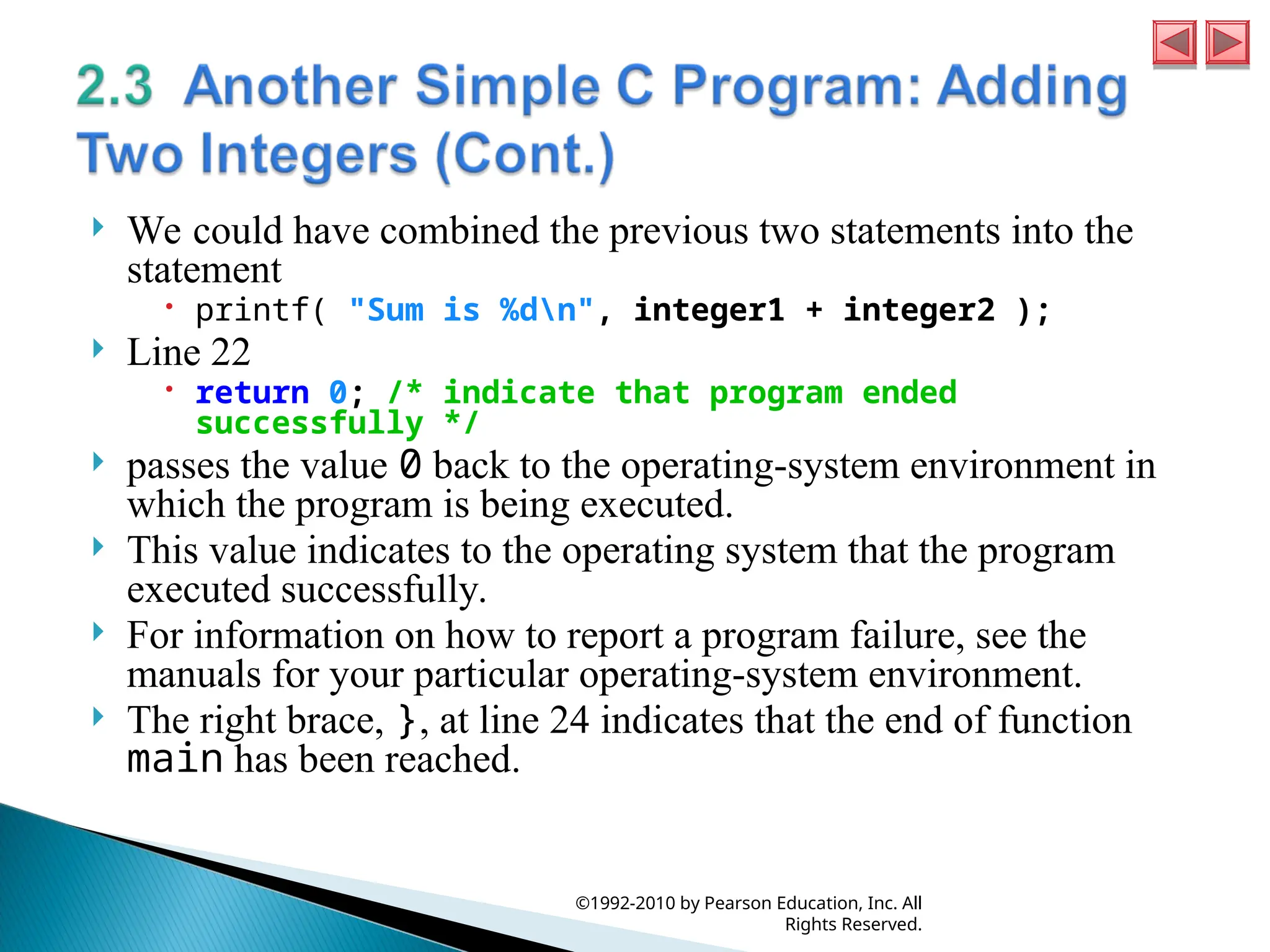  We could have combined the previous two statements into the
statement
 printf( "Sum is %dn", integer1 + integer2 );
 Line 22
 return 0; /* indicate that program ended
successfully */
 passes the value 0 back to the operating-system environment in
which the program is being executed.
 This value indicates to the operating system that the program
executed successfully.
 For information on how to report a program failure, see the
manuals for your particular operating-system environment.
 The right brace, }, at line 24 indicates that the end of function
main has been reached.
©1992-2010 by Pearson Education, Inc. All
Rights Reserved.
 