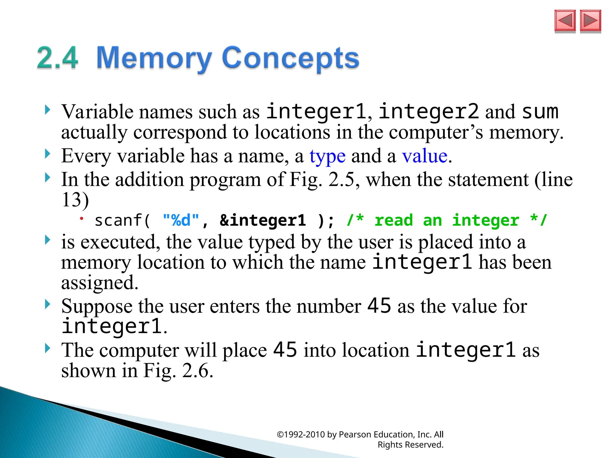  Variable names such as integer1, integer2 and sum
actually correspond to locations in the computer’s memory.
 Every variable has a name, a type and a value.
 In the addition program of Fig. 2.5, when the statement (line
13)
 scanf( "%d", &integer1 ); /* read an integer */
 is executed, the value typed by the user is placed into a
memory location to which the name integer1 has been
assigned.
 Suppose the user enters the number 45 as the value for
integer1.
 The computer will place 45 into location integer1 as
shown in Fig. 2.6.
©1992-2010 by Pearson Education, Inc. All
Rights Reserved.
 