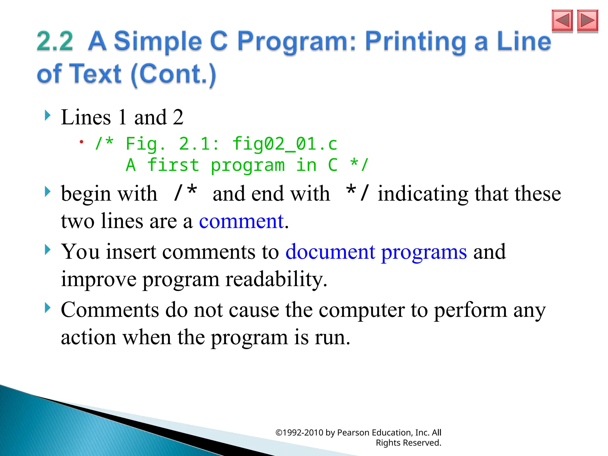  Lines 1 and 2
 /* Fig. 2.1: fig02_01.c
A first program in C */
 begin with /* and end with */ indicating that these
two lines are a comment.
 You insert comments to document programs and
improve program readability.
 Comments do not cause the computer to perform any
action when the program is run.
©1992-2010 by Pearson Education, Inc. All
Rights Reserved.
 