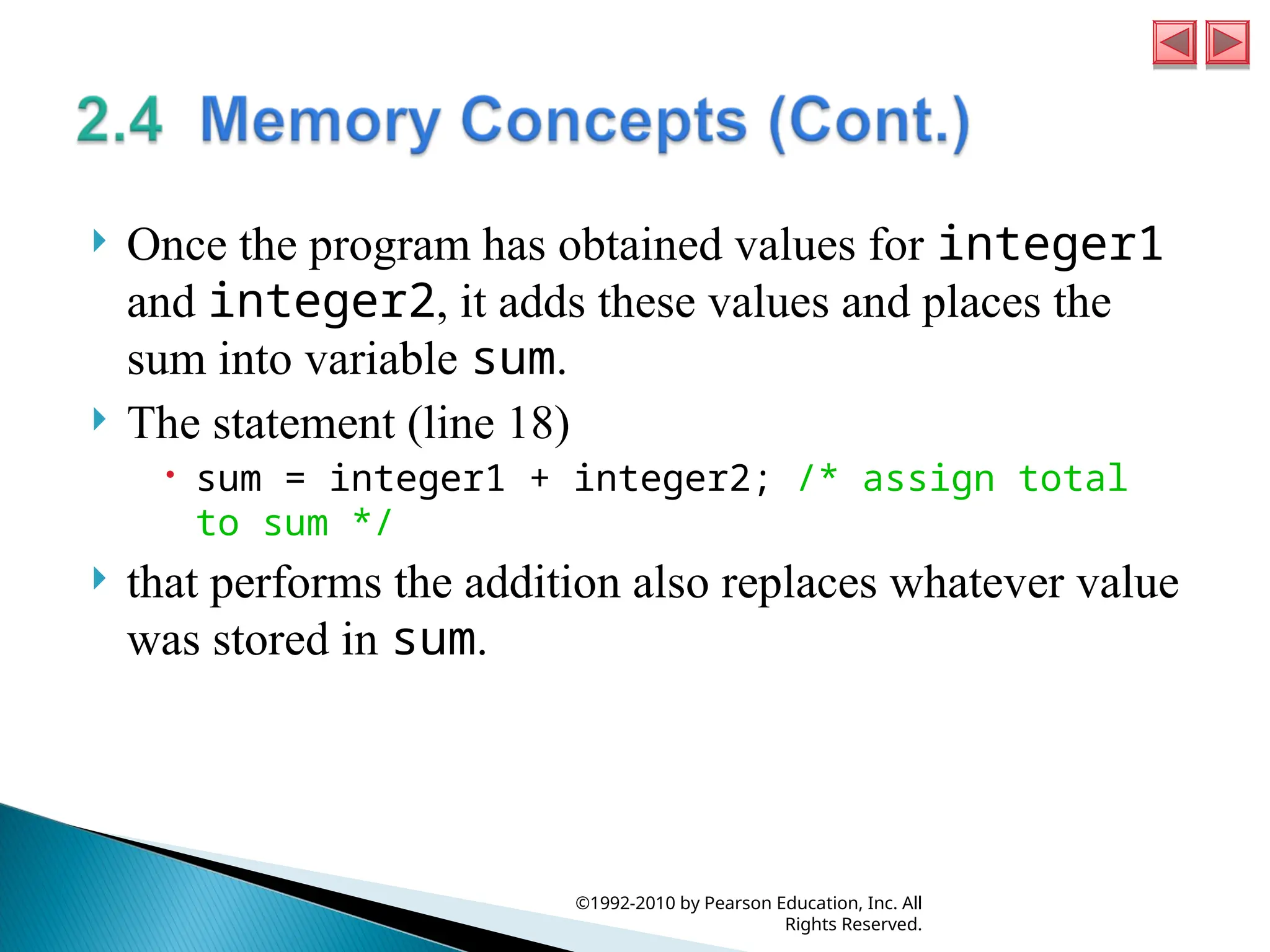  Once the program has obtained values for integer1
and integer2, it adds these values and places the
sum into variable sum.
 The statement (line 18)
 sum = integer1 + integer2; /* assign total
to sum */
 that performs the addition also replaces whatever value
was stored in sum.
©1992-2010 by Pearson Education, Inc. All
Rights Reserved.
 