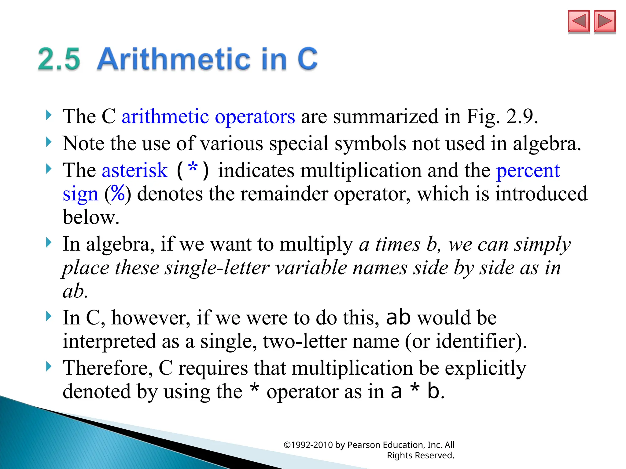  The C arithmetic operators are summarized in Fig. 2.9.
 Note the use of various special symbols not used in algebra.
 The asterisk (*) indicates multiplication and the percent
sign (%) denotes the remainder operator, which is introduced
below.
 In algebra, if we want to multiply a times b, we can simply
place these single-letter variable names side by side as in
ab.
 In C, however, if we were to do this, ab would be
interpreted as a single, two-letter name (or identifier).
 Therefore, C requires that multiplication be explicitly
denoted by using the * operator as in a * b.
©1992-2010 by Pearson Education, Inc. All
Rights Reserved.
 