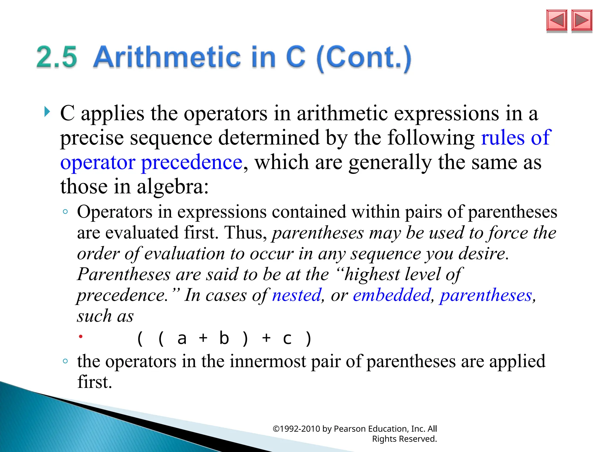  C applies the operators in arithmetic expressions in a
precise sequence determined by the following rules of
operator precedence, which are generally the same as
those in algebra:
◦ Operators in expressions contained within pairs of parentheses
are evaluated first. Thus, parentheses may be used to force the
order of evaluation to occur in any sequence you desire.
Parentheses are said to be at the “highest level of
precedence.” In cases of nested, or embedded, parentheses,
such as
 ( ( a + b ) + c )
◦ the operators in the innermost pair of parentheses are applied
first.
©1992-2010 by Pearson Education, Inc. All
Rights Reserved.
 