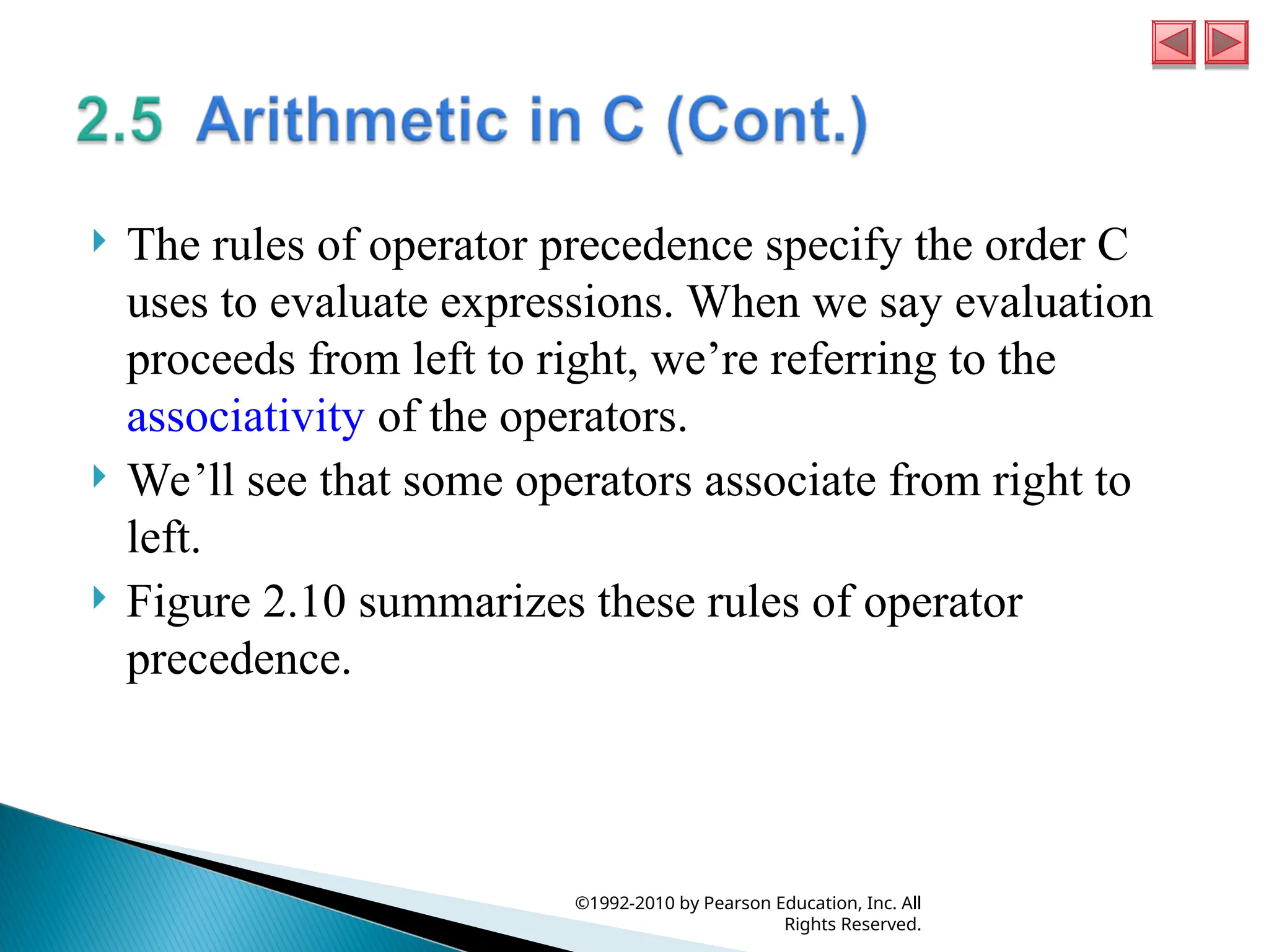  The rules of operator precedence specify the order C
uses to evaluate expressions. When we say evaluation
proceeds from left to right, we’re referring to the
associativity of the operators.
 We’ll see that some operators associate from right to
left.
 Figure 2.10 summarizes these rules of operator
precedence.
©1992-2010 by Pearson Education, Inc. All
Rights Reserved.
 