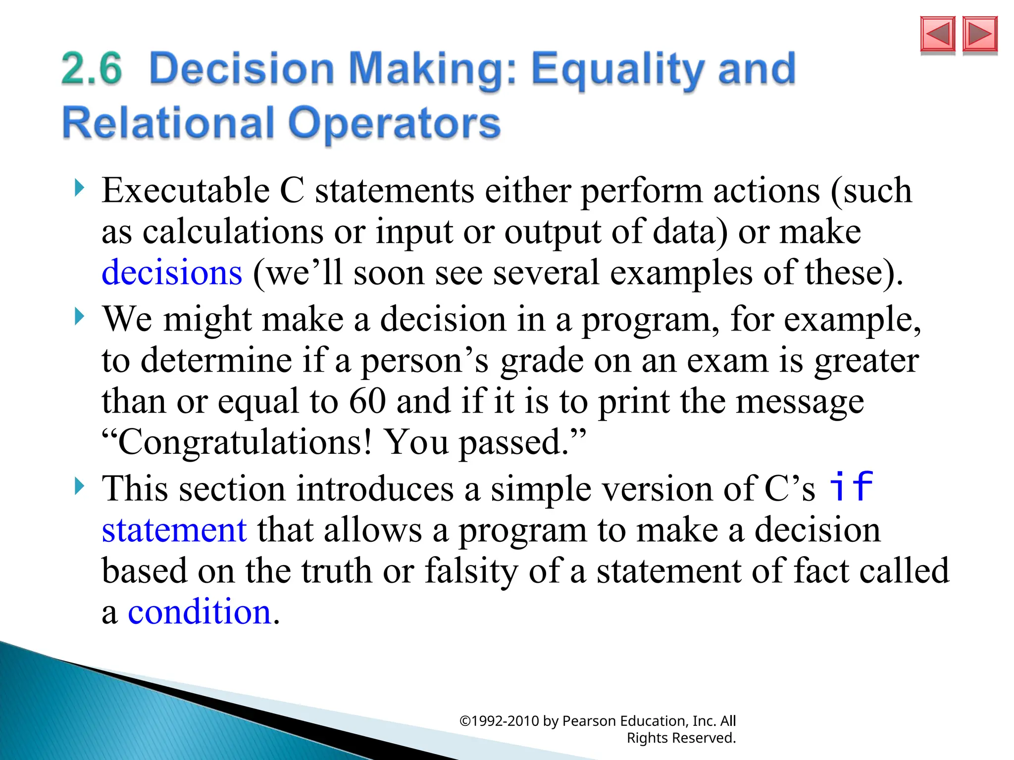  Executable C statements either perform actions (such
as calculations or input or output of data) or make
decisions (we’ll soon see several examples of these).
 We might make a decision in a program, for example,
to determine if a person’s grade on an exam is greater
than or equal to 60 and if it is to print the message
“Congratulations! You passed.”
 This section introduces a simple version of C’s if
statement that allows a program to make a decision
based on the truth or falsity of a statement of fact called
a condition.
©1992-2010 by Pearson Education, Inc. All
Rights Reserved.
 