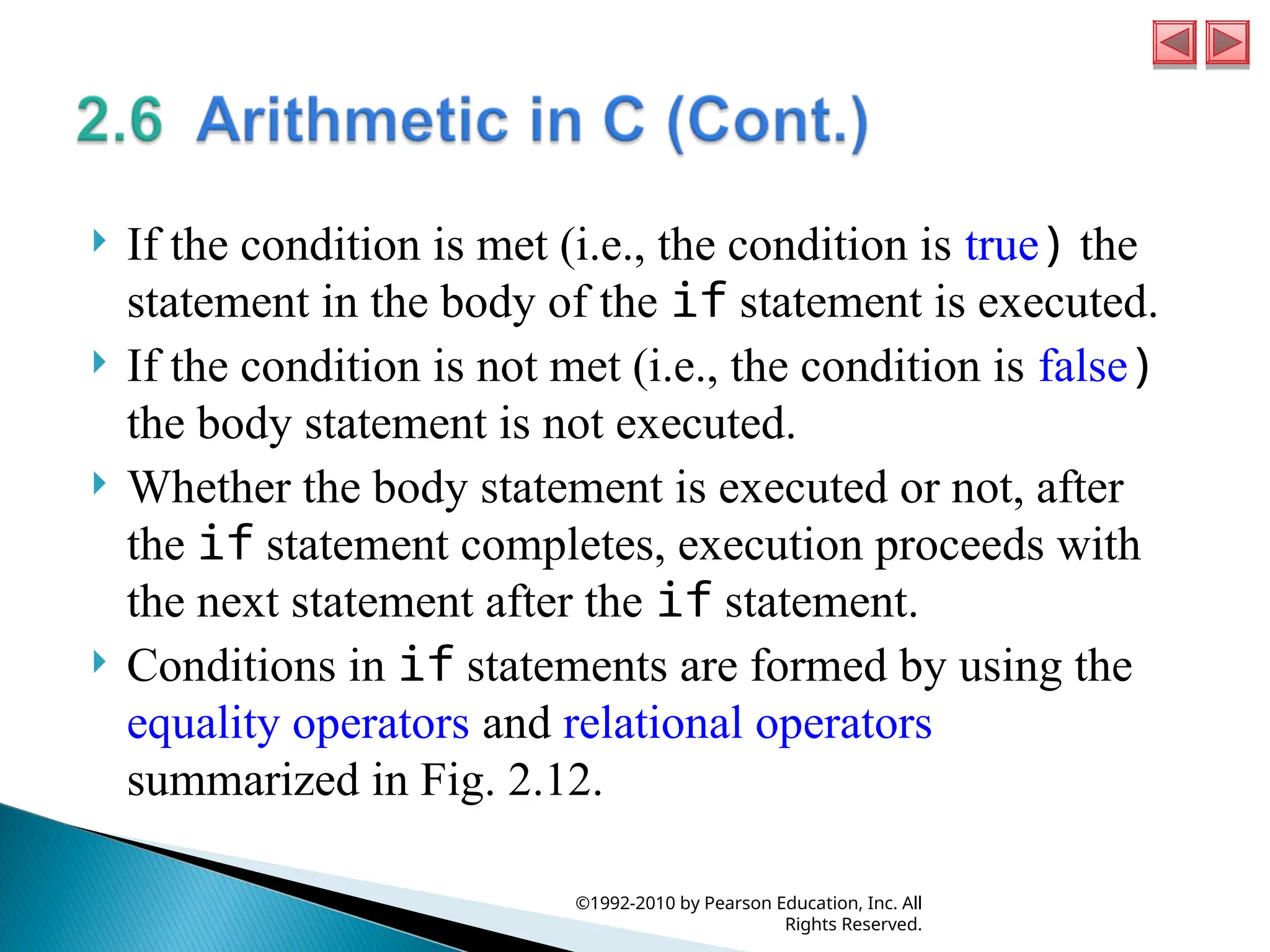  If the condition is met (i.e., the condition is true) the
statement in the body of the if statement is executed.
 If the condition is not met (i.e., the condition is false)
the body statement is not executed.
 Whether the body statement is executed or not, after
the if statement completes, execution proceeds with
the next statement after the if statement.
 Conditions in if statements are formed by using the
equality operators and relational operators
summarized in Fig. 2.12.
©1992-2010 by Pearson Education, Inc. All
Rights Reserved.
 