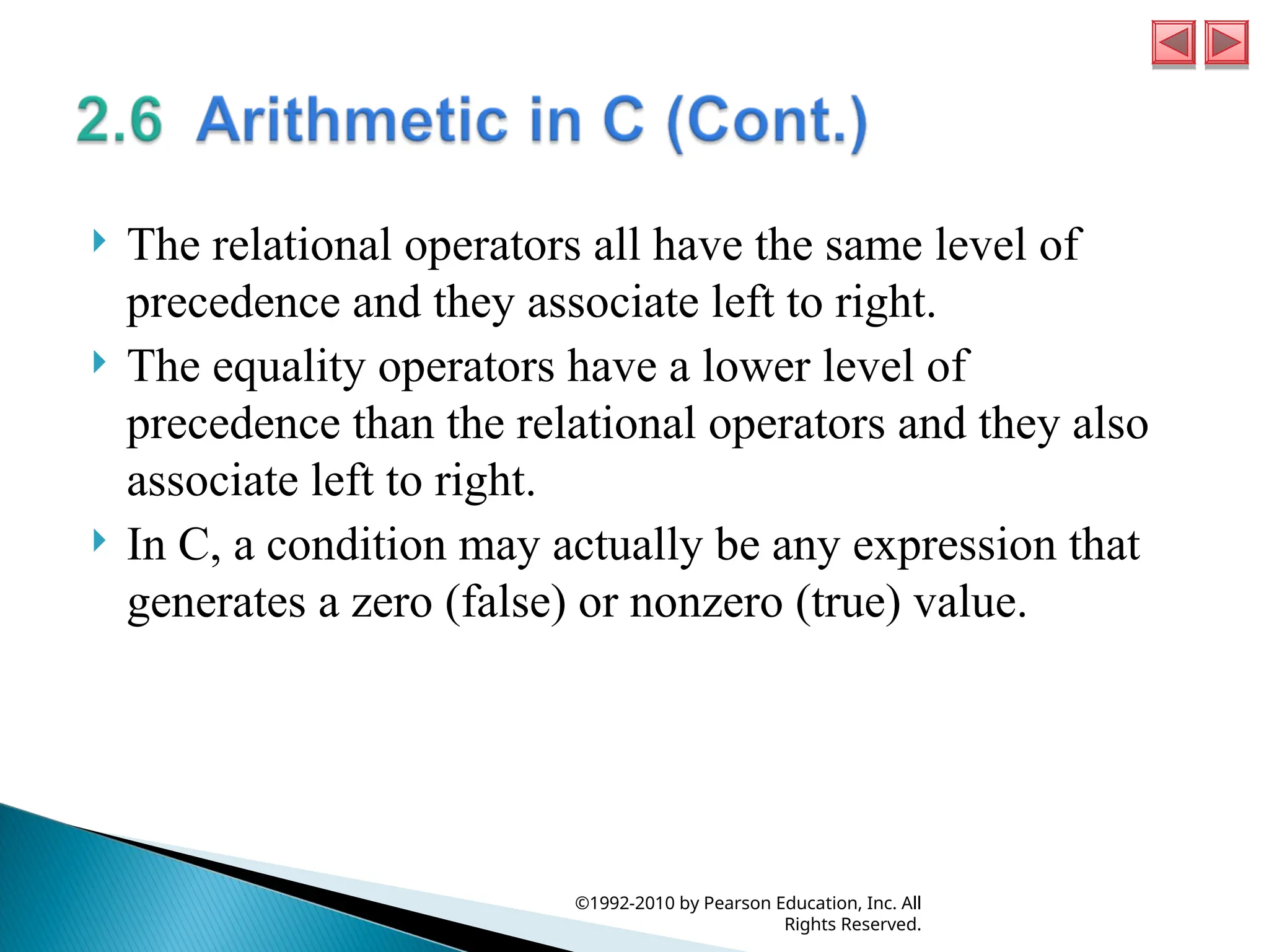  The relational operators all have the same level of
precedence and they associate left to right.
 The equality operators have a lower level of
precedence than the relational operators and they also
associate left to right.
 In C, a condition may actually be any expression that
generates a zero (false) or nonzero (true) value.
©1992-2010 by Pearson Education, Inc. All
Rights Reserved.
 