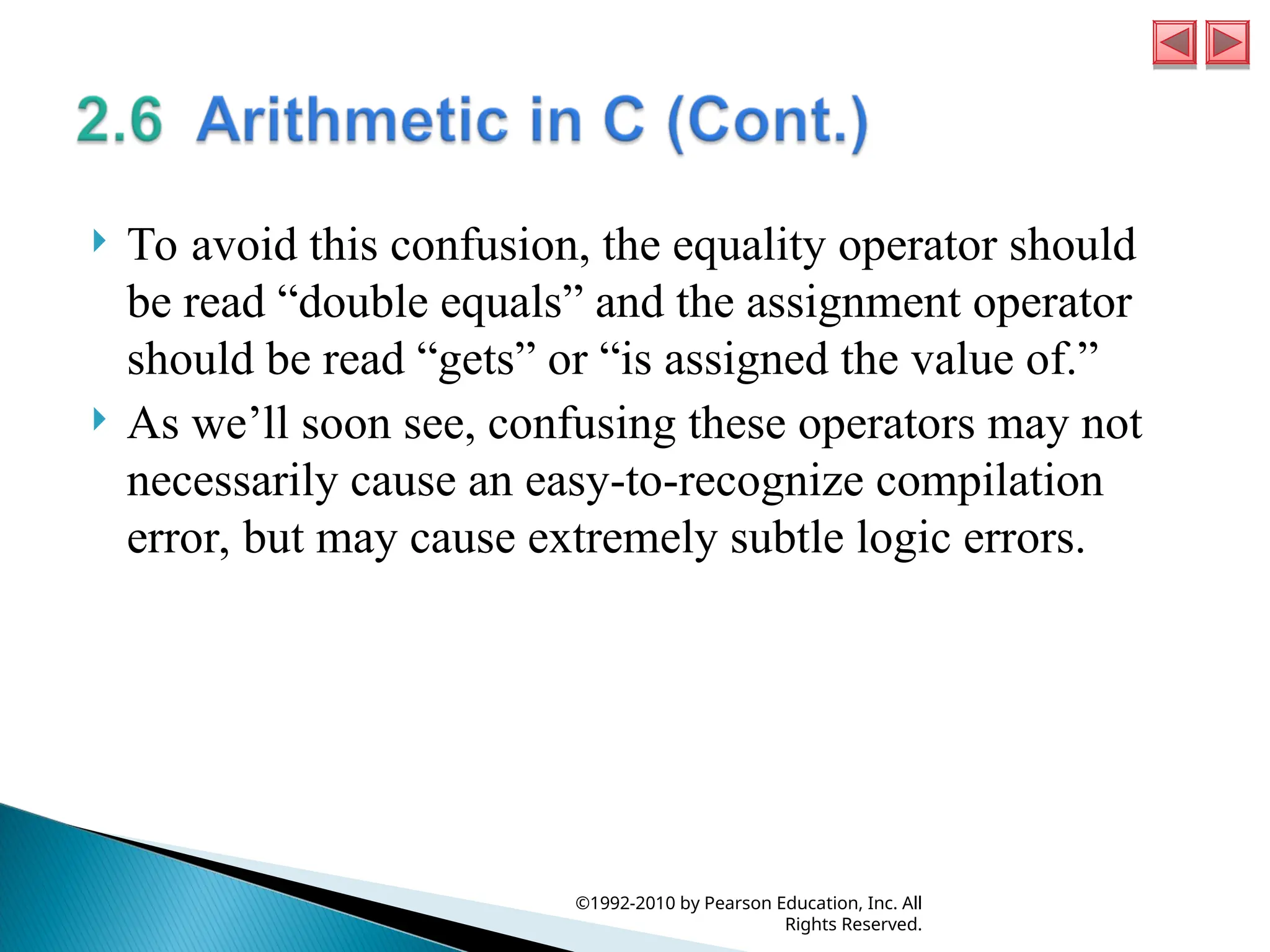  To avoid this confusion, the equality operator should
be read “double equals” and the assignment operator
should be read “gets” or “is assigned the value of.”
 As we’ll soon see, confusing these operators may not
necessarily cause an easy-to-recognize compilation
error, but may cause extremely subtle logic errors.
©1992-2010 by Pearson Education, Inc. All
Rights Reserved.
 