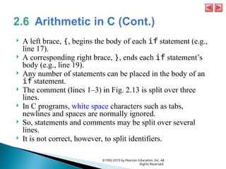  A left brace, {, begins the body of each if statement (e.g.,
line 17).
 A corresponding right brace, }, ends each if statement’s
body (e.g., line 19).
 Any number of statements can be placed in the body of an
if statement.
 The comment (lines 1–3) in Fig. 2.13 is split over three
lines.
 In C programs, white space characters such as tabs,
newlines and spaces are normally ignored.
 So, statements and comments may be split over several
lines.
 It is not correct, however, to split identifiers.
©1992-2010 by Pearson Education, Inc. All
Rights Reserved.
 