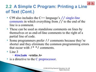  C99 also includes the C++ language’s // single-line
comments in which everything from // to the end of the
line is a comment.
 These can be used as standalone comments on lines by
themselves or as end-of-line comments to the right of a
partial line of code.
 Some programmers prefer // comments because they’re
shorter and they eliminate the common programming errors
that occur with /* */ comments.
 Line 3
 #include <stdio.h>
 is a directive to the C preprocessor.
©1992-2010 by Pearson Education, Inc. All
Rights Reserved.
 