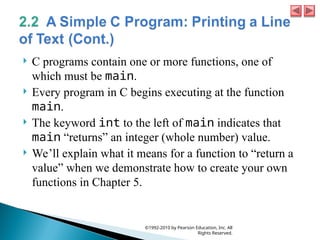  C programs contain one or more functions, one of
which must be main.
 Every program in C begins executing at the function
main.
 The keyword int to the left of main indicates that
main “returns” an integer (whole number) value.
 We’ll explain what it means for a function to “return a
value” when we demonstrate how to create your own
functions in Chapter 5.
©1992-2010 by Pearson Education, Inc. All
Rights Reserved.
 