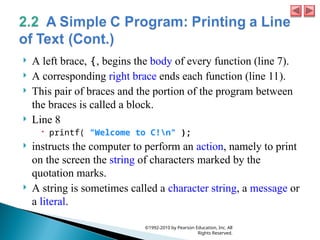  A left brace, {, begins the body of every function (line 7).
 A corresponding right brace ends each function (line 11).
 This pair of braces and the portion of the program between
the braces is called a block.
 Line 8
 printf( "Welcome to C!n" );
 instructs the computer to perform an action, namely to print
on the screen the string of characters marked by the
quotation marks.
 A string is sometimes called a character string, a message or
a literal.
©1992-2010 by Pearson Education, Inc. All
Rights Reserved.
 