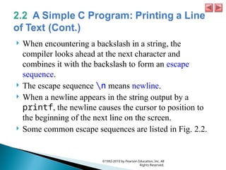  When encountering a backslash in a string, the
compiler looks ahead at the next character and
combines it with the backslash to form an escape
sequence.
 The escape sequence n means newline.
 When a newline appears in the string output by a
printf, the newline causes the cursor to position to
the beginning of the next line on the screen.
 Some common escape sequences are listed in Fig. 2.2.
©1992-2010 by Pearson Education, Inc. All
Rights Reserved.
 