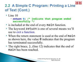  Line 10
 return 0; /* indicate that program ended
successfully */
 is included at the end of every main function.
 The keyword return is one of several means we’ll
use to exit a function.
 When the return statement is used at the end of main
as shown here, the value 0 indicates that the program
has terminated successfully.
 The right brace, }, (line 12) indicates that the end of
main has been reached.
©1992-2010 by Pearson Education, Inc. All
Rights Reserved.
 