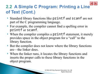  Standard library functions like printf and scanf are not
part of the C programming language.
 For example, the compiler cannot find a spelling error in
printf or scanf.
 When the compiler compiles a printf statement, it merely
provides space in the object program for a “call” to the
library function.
 But the compiler does not know where the library functions
are—the linker does.
 When the linker runs, it locates the library functions and
inserts the proper calls to these library functions in the
object program.
©1992-2010 by Pearson Education, Inc. All
Rights Reserved.
 