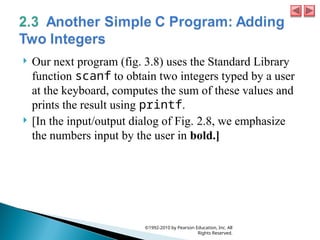  Our next program (fig. 3.8) uses the Standard Library
function scanf to obtain two integers typed by a user
at the keyboard, computes the sum of these values and
prints the result using printf.
 [In the input/output dialog of Fig. 2.8, we emphasize
the numbers input by the user in bold.]
©1992-2010 by Pearson Education, Inc. All
Rights Reserved.
 