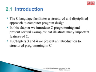  The C language facilitates a structured and disciplined
approach to computer program design.
 In this chapter we introduce C programming and
present several examples that illustrate many important
features of C.
 In Chapters 3 and 4 we present an introduction to
structured programming in C.
©1992-2010 by Pearson Education, Inc. All
Rights Reserved.
 