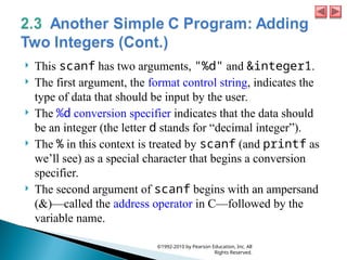  This scanf has two arguments, "%d" and &integer1.
 The first argument, the format control string, indicates the
type of data that should be input by the user.
 The %d conversion specifier indicates that the data should
be an integer (the letter d stands for “decimal integer”).
 The % in this context is treated by scanf (and printf as
we’ll see) as a special character that begins a conversion
specifier.
 The second argument of scanf begins with an ampersand
(&)—called the address operator in C—followed by the
variable name.
©1992-2010 by Pearson Education, Inc. All
Rights Reserved.
 