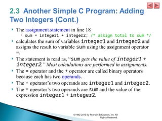  The assignment statement in line 18
 sum = integer1 + integer2; /* assign total to sum */
 calculates the sum of variables integer1 and integer2 and
assigns the result to variable sum using the assignment operator
=.
 The statement is read as, “sum gets the value of integer1 +
integer2.” Most calculations are performed in assignments.
 The = operator and the + operator are called binary operators
because each has two operands.
 The + operator’s two operands are integer1 and integer2.
 The = operator’s two operands are sum and the value of the
expression integer1 + integer2.
©1992-2010 by Pearson Education, Inc. All
Rights Reserved.
 