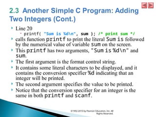  Line 20
 printf( "Sum is %dn", sum ); /* print sum */
 calls function printf to print the literal Sum is followed
by the numerical value of variable sum on the screen.
 This printf has two arguments, "Sum is %dn" and
sum.
 The first argument is the format control string.
 It contains some literal characters to be displayed, and it
contains the conversion specifier %d indicating that an
integer will be printed.
 The second argument specifies the value to be printed.
 Notice that the conversion specifier for an integer is the
same in both printf and scanf.
©1992-2010 by Pearson Education, Inc. All
Rights Reserved.
 