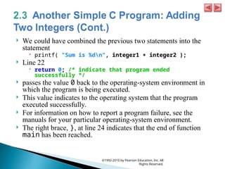  We could have combined the previous two statements into the
statement
 printf( "Sum is %dn", integer1 + integer2 );
 Line 22
 return 0; /* indicate that program ended
successfully */
 passes the value 0 back to the operating-system environment in
which the program is being executed.
 This value indicates to the operating system that the program
executed successfully.
 For information on how to report a program failure, see the
manuals for your particular operating-system environment.
 The right brace, }, at line 24 indicates that the end of function
main has been reached.
©1992-2010 by Pearson Education, Inc. All
Rights Reserved.
 