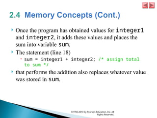  Once the program has obtained values for integer1
and integer2, it adds these values and places the
sum into variable sum.
 The statement (line 18)
 sum = integer1 + integer2; /* assign total
to sum */
 that performs the addition also replaces whatever value
was stored in sum.
©1992-2010 by Pearson Education, Inc. All
Rights Reserved.
 