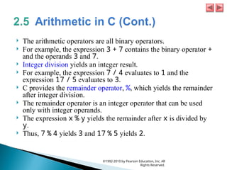  The arithmetic operators are all binary operators.
 For example, the expression 3 + 7 contains the binary operator +
and the operands 3 and 7.
 Integer division yields an integer result.
 For example, the expression 7 / 4 evaluates to 1 and the
expression 17 / 5 evaluates to 3.
 C provides the remainder operator, %, which yields the remainder
after integer division.
 The remainder operator is an integer operator that can be used
only with integer operands.
 The expression x % y yields the remainder after x is divided by
y.
 Thus, 7 % 4 yields 3 and 17 % 5 yields 2.
©1992-2010 by Pearson Education, Inc. All
Rights Reserved.
 
