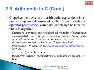  C applies the operators in arithmetic expressions in a
precise sequence determined by the following rules of
operator precedence, which are generally the same as
those in algebra:
◦ Operators in expressions contained within pairs of parentheses
are evaluated first. Thus, parentheses may be used to force the
order of evaluation to occur in any sequence you desire.
Parentheses are said to be at the “highest level of
precedence.” In cases of nested, or embedded, parentheses,
such as
 ( ( a + b ) + c )
◦ the operators in the innermost pair of parentheses are applied
first.
©1992-2010 by Pearson Education, Inc. All
Rights Reserved.
 