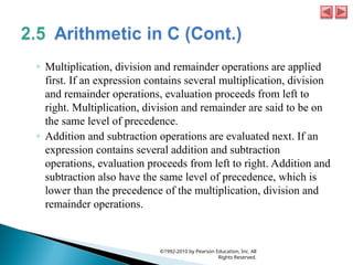 ◦ Multiplication, division and remainder operations are applied
first. If an expression contains several multiplication, division
and remainder operations, evaluation proceeds from left to
right. Multiplication, division and remainder are said to be on
the same level of precedence.
◦ Addition and subtraction operations are evaluated next. If an
expression contains several addition and subtraction
operations, evaluation proceeds from left to right. Addition and
subtraction also have the same level of precedence, which is
lower than the precedence of the multiplication, division and
remainder operations.
©1992-2010 by Pearson Education, Inc. All
Rights Reserved.
 