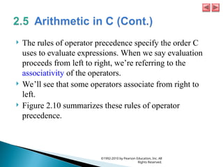  The rules of operator precedence specify the order C
uses to evaluate expressions. When we say evaluation
proceeds from left to right, we’re referring to the
associativity of the operators.
 We’ll see that some operators associate from right to
left.
 Figure 2.10 summarizes these rules of operator
precedence.
©1992-2010 by Pearson Education, Inc. All
Rights Reserved.
 