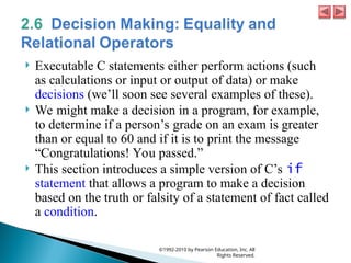  Executable C statements either perform actions (such
as calculations or input or output of data) or make
decisions (we’ll soon see several examples of these).
 We might make a decision in a program, for example,
to determine if a person’s grade on an exam is greater
than or equal to 60 and if it is to print the message
“Congratulations! You passed.”
 This section introduces a simple version of C’s if
statement that allows a program to make a decision
based on the truth or falsity of a statement of fact called
a condition.
©1992-2010 by Pearson Education, Inc. All
Rights Reserved.
 
