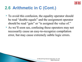  To avoid this confusion, the equality operator should
be read “double equals” and the assignment operator
should be read “gets” or “is assigned the value of.”
 As we’ll soon see, confusing these operators may not
necessarily cause an easy-to-recognize compilation
error, but may cause extremely subtle logic errors.
©1992-2010 by Pearson Education, Inc. All
Rights Reserved.
 