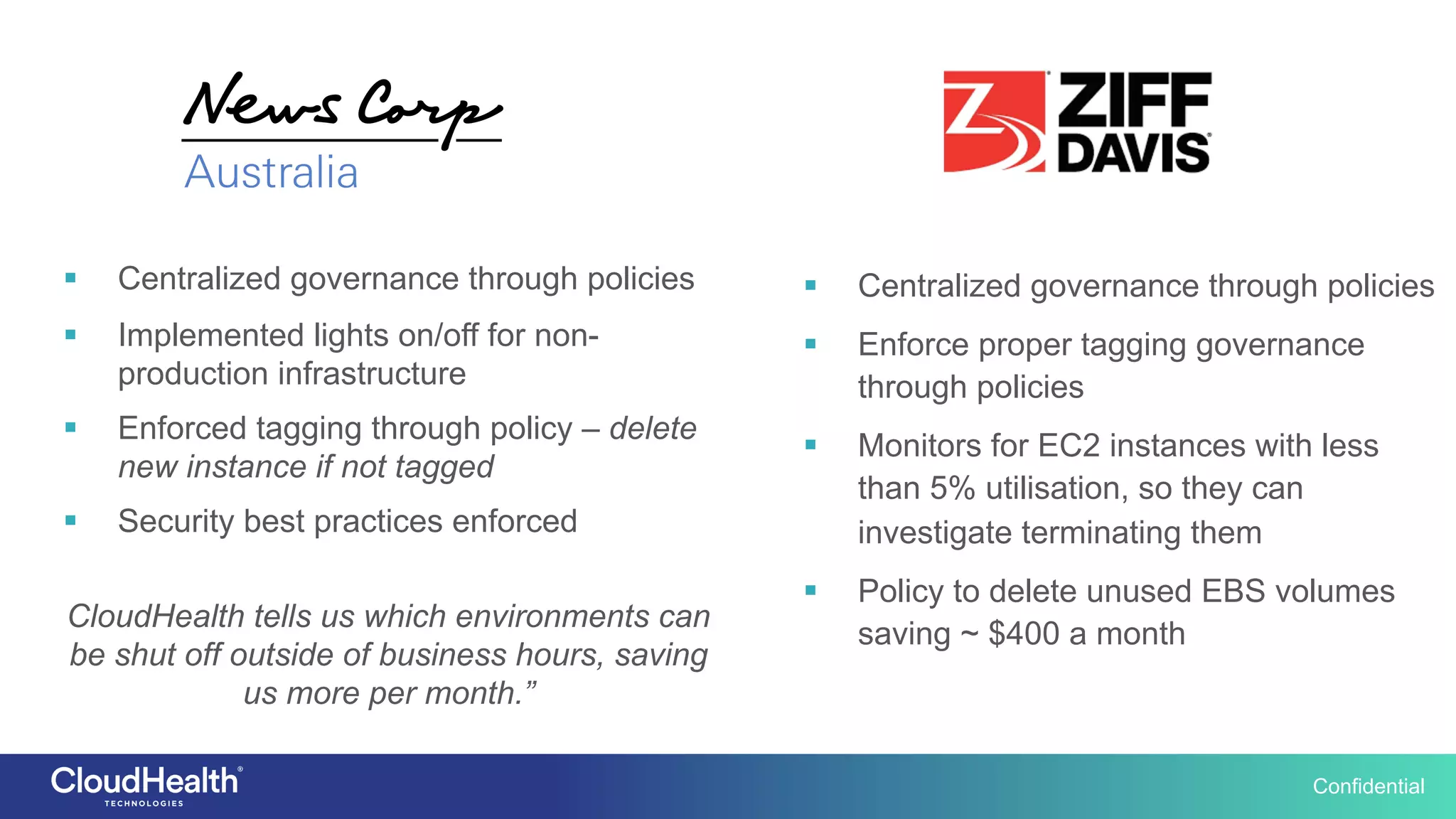 Confidential
§  Centralized governance through policies
§  Enforce proper tagging governance
through policies
§  Monitors for EC2 instances with less
than 5% utilisation, so they can
investigate terminating them
§  Policy to delete unused EBS volumes
saving ~ $400 a month
§  Centralized governance through policies
§  Implemented lights on/off for non-
production infrastructure
§  Enforced tagging through policy – delete
new instance if not tagged
§  Security best practices enforced
CloudHealth tells us which environments can
be shut off outside of business hours, saving
us more per month.”
 